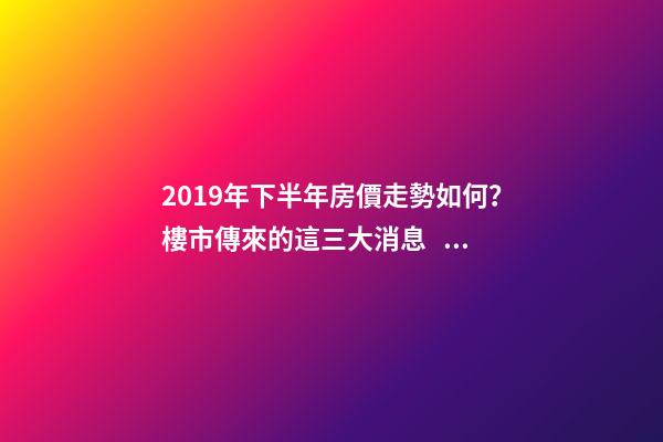 2019年下半年房價走勢如何？樓市傳來的這三大消息！